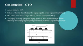 Construction - GTO
 Almost similar to SCR.
 In this, n + layer at the cathode end is highly doped to obtain high emitter efficiency.
 Due to this, breakdown voltage of the J3 junction is low (20 to 40V).
 The doping level of p type gate is highly graded as trade off between high emitter
efficiency (low doping required) and good turn off properties (high dopingrequired).
 