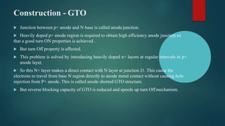Construction - GTO
 Junction between p+ anode and N base is called anode junction.
 Heavily doped p+ anode region is required to obtain high efficiency anode junction so
that a good turn ON properties is achieved .
 But turn Off property is affected.
 This problem is solved by introducing heavily doped n+ layers at regular intervals in p+
anode layer.
 So this N+ layer makes a direct contact with N layer at junction J1. This cause the
electrons to travel from base N region directly to anode metal contact without causing hole
injection from P+ anode. This is called anode shorted GTO structure.
 But reverse blocking capacity of GTO is reduced and speeds up turn Off mechanism.
 