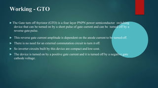 Working - GTO
 The Gate turn off thyristor (GTO) is a four layer PNPN power semiconductor switching
device that can be turned on by a short pulse of gate current and can be turned off by a
reverse gate pulse.
 This reverse gate current amplitude is dependent on the anode current to be turnedoff.
 There is no need for an external commutation circuit to turn it off.
 So inverter circuits built by this device are compact andlow-cost.
 The device is turned on by a positive gate current and it is turned off by a negative gate
cathode voltage.
 