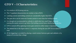 GTO V – I Characteristics:
 It is similar to SCR during turn on.
 The 1st quadrant characteristics are similar to that ofSCR.
 Latching current and holding current are considerably higher thanSCR.
 The gate drive can be removed if anode current is more than the holding current.
 It is though not recommended as cathode is subdivided into small finger elements
causing the anode current to go below the holding current hence destroying thedevice.
 GTO is turned off by applying reverse gate current in either ramp or step mode.
 The dashed line in the figure shows i-v trajectory during the turn OFF for an inductive
load.
 dV/dt triggering is avoided by placing a rated resistor between gate and cathode or by
means of a reverse bias voltage.
 
