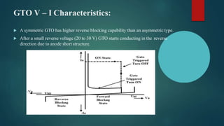 GTO V – I Characteristics:
 A symmetric GTO has higher reverse blocking capability than an asymmetric type.
 After a small reverse voltage (20 to 30 V) GTO starts conducting in the reverse
direction due to anode short structure.
 