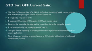 GTO Turn OFF Current Gain:
 The Turn Off Current Gain of a GTO is defined as the ratio of anode current prior to
turn off to the negative gate current required for turnoff.
 It is typically very low (4 or 5).
 It means a 6000Arating GTO requires 1500Agate current pulse.
 However, the gate pulse duration and the power loss due to the gate pulse issmall.
 It can be supplied by low voltage power MOSFETs.
 This gate turn off capability is advantageous because it provides increased flexibility in
circuit application.
 Now it becomes possible to control power in DC circuits without use of elaborated
commutation circuitry.
 
