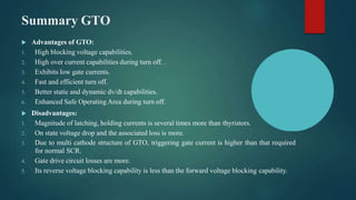 Summary GTO
 Advantages of GTO:
1. High blocking voltage capabilities.
2. High over current capabilities during turn off. .
3. Exhibits low gate currents.
4. Fast and efficient turn off.
5. Better static and dynamic dv/dt capabilities.
6. Enhanced Safe Operating Area during turn off.
 Disadvantages:
1. Magnitude of latching, holding currents is several times more than thyristors.
2. On state voltage drop and the associated loss is more.
3. Due to multi cathode structure of GTO, triggering gate current is higher than that required
for normal SCR.
4. Gate drive circuit losses are more.
5. Its reverse voltage blocking capability is less than the forward voltage blocking capability.
 