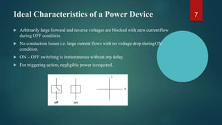 Ideal Characteristics of a Power Device
 Arbitrarily large forward and reverse voltages are blocked with zero currentflow
during OFF condition.
 No conduction losses i.e. large current flows with no voltage drop duringON
condition.
 ON – OFF switching is instantaneous without any delay.
 For triggering action, negligible power is required.
7
 