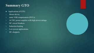 Summary GTO
 Applications of GTO:
1. Motor drives,
2. static VAR compensators (SVCs)
3. AC/DC power supplies with high power ratings.
4. DC circuit breakers
5. Induction heating
6. Low power applications.
7. DC choppers.
 