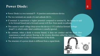 Power Diode:
 Power Diode is a two terminal P – N junction semiconductor device.
 The two terminals are anode (A) and cathode (K/C).
 If terminal A experiences a higher potential compared to terminal K, the device is said
to be forward biased and a forward current will flow from anode tocathode.
 This causes a small voltage drop across the device (<1V) called as forward voltage
drop(V f), which under ideal conditions is usuallyignored.
 By contrast, when a diode is reverse biased, it does not conduct and the diode then
experiences a small current flowing in the reverse direction called the leakage current.
It is shown below in the V-I characteristics of the diode.
 The structure of a power diode is different from a signal diode.
8
 
