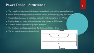 Power Diode – Structure :
 The complexity in power diode is to accommodate for the high power applications.
 Power diodes find applications in rectifier circuits, freewheeling or fly backdiodes.
 There is heavily doped n+ substrate (cathode) with doping level of1019/cm3
 Lightly doped n – epitaxial layer is grown, also known as driftregion.
 Anode is formed by the heavily doped p+ region.
 The breakdown voltage depends on the thickness of the n –layer.
 The n – layer is absent in signal diodes.
9
 