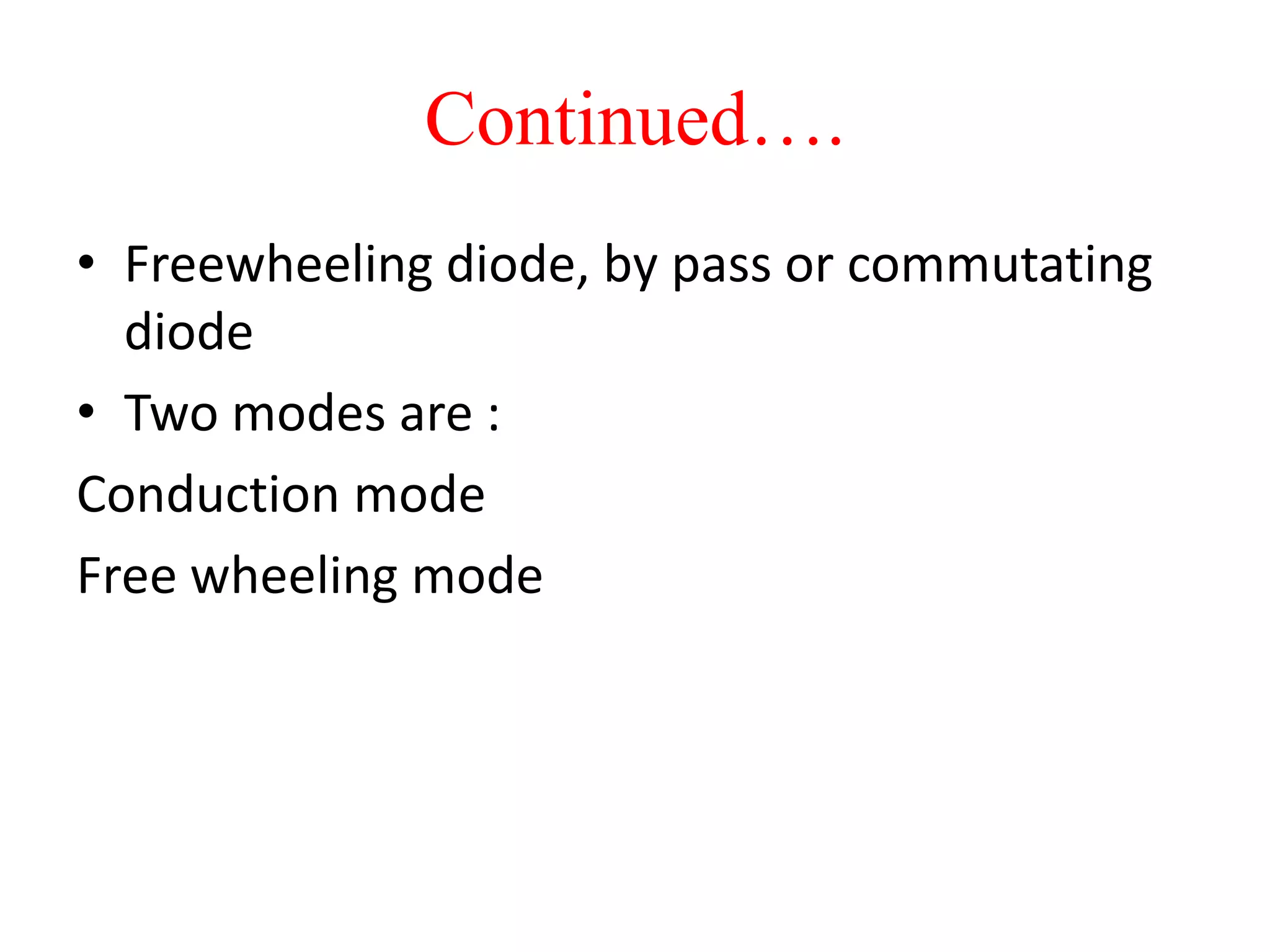 Continued….
• Freewheeling diode, by pass or commutating
diode
• Two modes are :
Conduction mode
Free wheeling mode
 