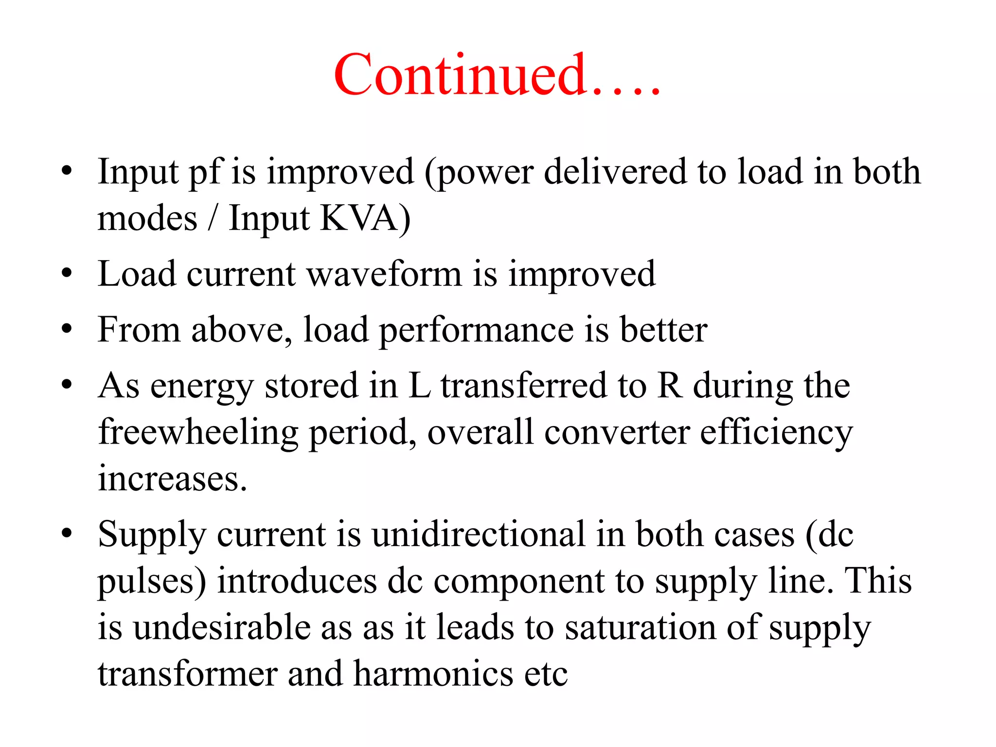 Continued….
• Input pf is improved (power delivered to load in both
modes / Input KVA)
• Load current waveform is improved
• From above, load performance is better
• As energy stored in L transferred to R during the
freewheeling period, overall converter efficiency
increases.
• Supply current is unidirectional in both cases (dc
pulses) introduces dc component to supply line. This
is undesirable as as it leads to saturation of supply
transformer and harmonics etc
 