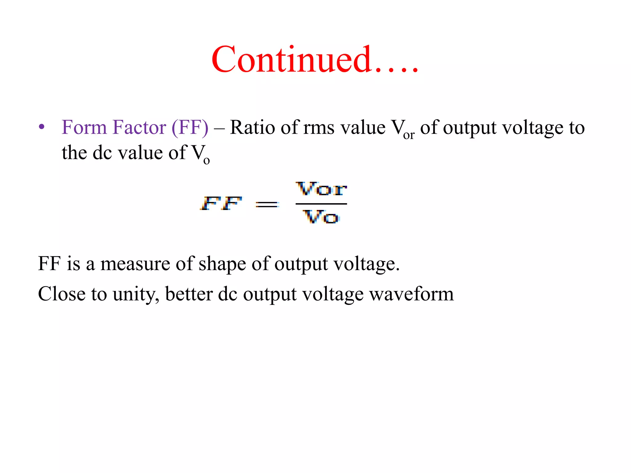 Continued….
• Form Factor (FF) – Ratio of rms value Vor of output voltage to
the dc value of Vo
FF is a measure of shape of output voltage.
Close to unity, better dc output voltage waveform
 