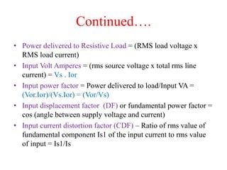 Continued….
• Power delivered to Resistive Load = (RMS load voltage x
RMS load current)
• Input Volt Amperes = (rms source voltage x total rms line
current) = Vs . Ior
• Input power factor = Power delivered to load/Input VA =
(Vor.Ior)/(Vs.Ior) = (Vor/Vs)
• Input displacement factor (DF) or fundamental power factor =
cos (angle between supply voltage and current)
• Input current distortion factor (CDF) – Ratio of rms value of
fundamental component Is1 of the input current to rms value
of input = Is1/Is
 