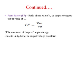 Continued….
• Form Factor (FF) – Ratio of rms value Vor of output voltage to
the dc value of Vo
FF is a measure of shape of output voltage.
Close to unity, better dc output voltage waveform
 