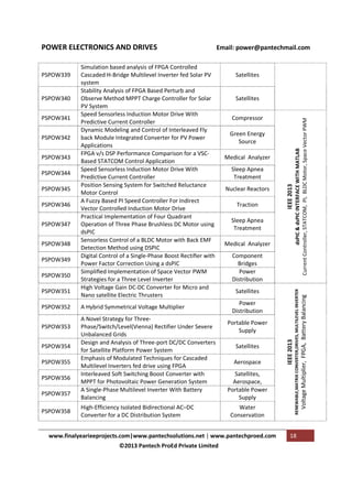 PSPOW343
PSPOW344
PSPOW345
PSPOW346
PSPOW347
PSPOW348
PSPOW349
PSPOW350
PSPOW351
PSPOW352
PSPOW353
PSPOW354
PSPOW355
PSPOW356
PSPOW357
PSPOW358

A Hybrid Symmetrical Voltage Multiplier
A Novel Strategy for ThreePhase/Switch/Level(Vienna) Rectifier Under Severe
Unbalanced Grids
Design and Analysis of Three-port DC/DC Converters
for Satellite Platform Power System
Emphasis of Modulated Techniques for Cascaded
Multilevel Inverters fed drive using FPGA
Interleaved Soft Switching Boost Converter with
MPPT for Photovoltaic Power Generation System
A Single-Phase Multilevel Inverter With Battery
Balancing
High-Efficiency Isolated Bidirectional AC–DC
Converter for a DC Distribution System

Compressor
Green Energy
Source
Medical Analyzer
Sleep Apnea
Treatment
Nuclear Reactors
Traction
Sleep Apnea
Treatment
Medical Analyzer
Component
Bridges
Power
Distribution
Satellites
Power
Distribution
Portable Power
Supply
Satellites
Aerospace
Satellites,
Aerospace,
Portable Power
Supply
Water
Conservation

www.finalyearieeprojects.com|www.pantechsolutions.net | www.pantechproed.com
©2013 Pantech ProEd Private Limited

18

Voltage Multiplier, FPGA, Battery Balancing

PSPOW342

Satellites

IEEE 2013

PSPOW341

Satellites

dsPIC & dsPIC INTERFACE WITH MATLAB
Current Controller, STATCOM, PI, BLDC Motor, Space Vector PWM

PSPOW340

Simulation based analysis of FPGA Controlled
Cascaded H-Bridge Multilevel Inverter fed Solar PV
system
Stability Analysis of FPGA Based Perturb and
Observe Method MPPT Charge Controller for Solar
PV System
Speed Sensorless Induction Motor Drive With
Predictive Current Controller
Dynamic Modeling and Control of Interleaved Fly
back Module Integrated Converter for PV Power
Applications
FPGA v/s DSP Performance Comparison for a VSCBased STATCOM Control Application
Speed Sensorless Induction Motor Drive With
Predictive Current Controller
Position Sensing System for Switched Reluctance
Motor Control
A Fuzzy Based PI Speed Controller For Indirect
Vector Controlled Induction Motor Drive
Practical Implementation of Four Quadrant
Operation of Three Phase Brushless DC Motor using
dsPIC
Sensorless Control of a BLDC Motor with Back EMF
Detection Method using DSPIC
Digital Control of a Single-Phase Boost Rectiﬁer with
Power Factor Correction Using a dsPIC
Simpliﬁed Implementation of Space Vector PWM
Strategies for a Three Level Inverter
High Voltage Gain DC-DC Converter for Micro and
Nano satellite Electric Thrusters

IEEE 2013

PSPOW339

Email: power@pantechmail.com

RENEWABLE,MATRIX CONVERTER,DRIVES, MULTILEVEL INVERTER

POWER ELECTRONICS AND DRIVES

 