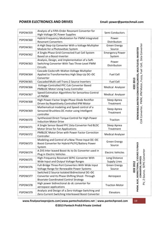 PSPOW364
PSPOW365
PSPOW366
PSPOW367
PSPOW368
PSPOW369
PSPOW370
PSPOW371
PSPOW372
PSPOW373
PSPOW374
PSPOW375
PSPOW376
PSPOW377
PSPOW378
PSPOW379

Power
Distribution
Fuel Cell
Fuel Cell
Medical Analyzer
Medical Analyzer
Sleep Apnea
Treatment
Sleep Apnea
Treatment
Traction
Sleep Apnea
Treatment
Medical Analyzer
Green Energy
Source
Electric Vehicles
Long Distance
Supply Lines
Green Energy
Source
Aerospace
Traction Motor
Elevators

www.finalyearieeprojects.com|www.pantechsolutions.net | www.pantechproed.com
©2013 Pantech ProEd Private Limited

CUK Converter, PWM, IPM Motor, Fuzzy, Fuel Cell, Zeta Converter

PSPOW363

19

PV, Z-Source, SEPIC Converter

PSPOW362

Power
Distribution
Green Energy
Source
Emergency Power
System

IEEE 2013

PSPOW361

Semi Conductors

RENEWABLE,MATRIX CONVERTER,DRIVES, MULTILEVEL INVERTER

PSPOW360

Analysis of a Fifth-Order Resonant Converter for
High-Voltage DC Power Supplies
Hybrid-Frequency Modulation for PWM-Integrated
Resonant Converters
A High Step-Up Converter With a Voltage Multiplier
Module for a Photovoltaic System
A Single-Phase Grid-Connected Fuel Cell System
Based on a Boost-Inverter
Analysis, Design, and Implementation of a SoftSwitching Converter With Two Three-Level PWM
Circuits
Cascade Cockcroft–Walton Voltage Multiplier
Applied to Transformerless High Step-Up DC–DC
Converter
Cascaded Multi-cell Trans-Z-Source Inverters
Voltage-Controlled PFC Cuk Converter Based
PMBLDC Motor Using Fuzzy Controller
Speed Estimation Algorithms for Sensorless Control
of PMSM
High-Power-Factor Single-Phase Diode Rectifier
Driven by Repetitively Controlled IPM Motor
Mathematical modeling and Speed control of a
Sensored Brushless DC motor using Intelligent
controller
Synthesized Direct Torque Control for High-Power
Induction Motor Drive
A Single Sensor Based PFC Zeta Converter Fed BLDC
Motor Drive for Fan Applications
PMBLDC Motor Drive with Power Factor Correction
Controller
Modeling and Control of a New Three-Input DC–DC
Boost Converter for Hybrid PV/FC/Battery Power
System
A ZVS Inter leaved Boost Ac to Dc Converter used in
Plug in Electric Vehicles
High-Frequency Resonant SEPIC Converter With
Wide Input and Output Voltage Ranges
Full-Bridge Three-Port Converters With Wide Input
Voltage Range for Renewable Power Systems
Switched Z-Source Isolated Bidirectional DC–DC
Converter and Its Phase-Shifting Shoot- Through
Bivariate Coordinated Control Strategy
High power bidirectional dc-dc converter for
aerospace applications
Analysis and Design of a Zero-Voltage-Switching and
Zero-Current-Switching Interleaved Boost Converter

IEEE 2012

PSPOW359

Email: power@pantechmail.com

PMSM, BLDC, BIDIRECTIONAL, Z SOURCE FLYBACK
CONVERTER, DEVICES

POWER ELECTRONICS AND DRIVES

 