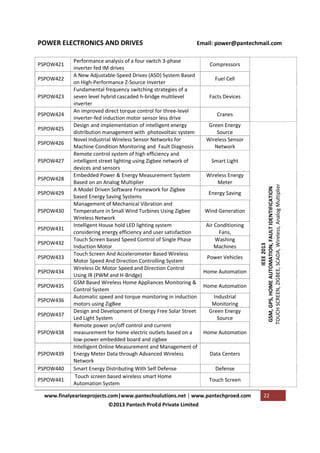 PSPOW421
PSPOW422
PSPOW423
PSPOW424
PSPOW425
PSPOW426
PSPOW427
PSPOW428
PSPOW429
PSPOW430
PSPOW431
PSPOW432
PSPOW433
PSPOW434
PSPOW435
PSPOW436
PSPOW437
PSPOW438

PSPOW439
PSPOW440
PSPOW441

Email: power@pantechmail.com

Performance analysis of a four switch 3-phase
inverter fed IM drives
A New Adjustable-Speed Drives (ASD) System Based
on High-Performance Z-Source Inverter
Fundamental frequency switching strategies of a
seven level hybrid cascaded h-bridge multilevel
inverter
An improved direct torque control for three-level
inverter-fed induction motor sensor less drive
Design and implementation of intelligent energy
distribution management with photovoltaic system
Novel Industrial Wireless Sensor Networks for
Machine Condition Monitoring and Fault Diagnosis
Remote control system of high efficiency and
intelligent street lighting using Zigbee network of
devices and sensors
Embedded Power & Energy Measurement System
Based on an Analog Multiplier
A Model Driven Software Framework for Zigbee
based Energy Saving Systems
Management of Mechanical Vibration and
Temperature in Small Wind Turbines Using Zigbee
Wireless Network
Intelligent House hold LED lighting system
considering energy efficiency and user satisfaction
Touch Screen based Speed Control of Single Phase
Induction Motor
Touch Screen And Accelerometer Based Wireless
Motor Speed And Direction Controlling System
Wireless Dc Motor Speed and Direction Control
Using IR (PWM and H-Bridge)
GSM Based Wireless Home Appliances Monitoring &
Control System
Automatic speed and torque monitoring in induction
motors using ZigBee
Design and Development of Energy Free Solar Street
Led Light System
Remote power on/off control and current
measurement for home electric outlets based on a
low-power embedded board and zigbee
Intelligent Online Measurement and Management of
Energy Meter Data through Advanced Wireless
Network
Smart Energy Distributing With Self Defense
Touch screen based wireless smart Home
Automation System

Compressors
Fuel Cell
Facts Devices
Cranes
Green Energy
Source
Wireless Sensor
Network
Smart Light
Wireless Energy
Meter
Energy Saving
Wind Generation
Air Conditioning
Fans,
Washing
Machines
Power Vehicles
Home Automation
Home Automation
Industrial
Monitoring
Green Energy
Source
Home Automation

Data Centers
Defense
Touch Screen

www.finalyearieeprojects.com|www.pantechsolutions.net | www.pantechproed.com
©2013 Pantech ProEd Private Limited

IEEE 2013
GSM, GPS, HOME AUTOMATION, FAULT IDENTIFICATION
TOUCH SCREEN, ZIGBEE, SCADA, Wireless, Analog Multiplier

POWER ELECTRONICS AND DRIVES

22

 