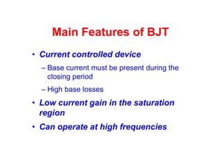 Main Features of BJT
• Current controlled device
– Base current must be present during the
closing period
– High base losses
• Low current gain in the saturation
region
• Can operate at high frequencies
 
