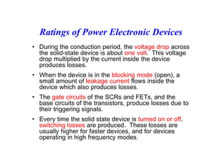 Ratings of Power Electronic Devices
• During the conduction period, the voltage drop across
the solid-state device is about one volt. This voltage
drop multiplied by the current inside the device
produces losses.
• When the device is in the blocking mode (open), a
small amount of leakage current flows inside the
device which also produces losses.
• The gate circuits of the SCRs and FETs, and the
base circuits of the transistors, produce losses due to
their triggering signals.
• Every time the solid state device is turned on or off,
switching losses are produced. These losses are
usually higher for faster devices, and for devices
operating in high frequency modes.
 