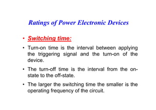 Ratings of Power Electronic Devices
• Switching time:
• Turn-on time is the interval between applying
the triggering signal and the turn-on of the
device.
• The turn-off time is the interval from the on-
state to the off-state.
• The larger the switching time the smaller is the
operating frequency of the circuit.
 