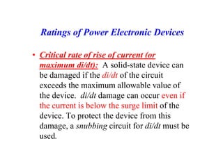 Ratings of Power Electronic Devices
• Critical rate of rise of current (or
maximum di/dt): A solid-state device can
be damaged if the di/dt of the circuit
exceeds the maximum allowable value of
the device. di/dt damage can occur even if
the current is below the surge limit of the
device. To protect the device from this
damage, a snubbing circuit for di/dt must be
used.
 
