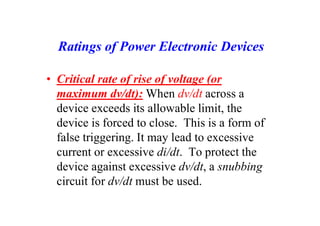 Ratings of Power Electronic Devices
• Critical rate of rise of voltage (or
maximum dv/dt): When dv/dt across a
device exceeds its allowable limit, the
device is forced to close. This is a form of
false triggering. It may lead to excessive
current or excessive di/dt. To protect the
device against excessive dv/dt, a snubbing
circuit for dv/dt must be used.
 