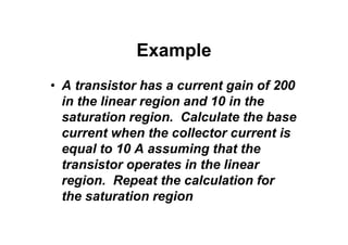 Example
• A transistor has a current gain of 200
in the linear region and 10 in the
saturation region. Calculate the base
current when the collector current is
equal to 10 A assuming that the
transistor operates in the linear
region. Repeat the calculation for
the saturation region
 