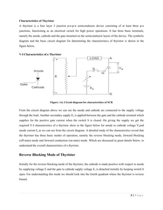 8 | P a g e
Characteristics of Thyristor
A thyristor is a four layer 3 junction p-n-p-n semiconductor device consisting of at least three p-n
junctions, functioning as an electrical switch for high power operations. It has three basic terminals,
namely the anode, cathode and the gate mounted on the semiconductor layers of the device. The symbolic
diagram and the basic circuit diagram for determining the characteristics of thyristor is shown in the
figure below,
V-I Characteristics of a Thyristor
Figure: 1.6. Circuit diagram for characteristics of SCR
From the circuit diagram above we can see the anode and cathode are connected to the supply voltage
through the load. Another secondary supply Es is applied between the gate and the cathode terminal which
supplies for the positive gate current when the switch S is closed. On giving the supply we get the
required V-I characteristics of a thyristor show in the figure below for anode to cathode voltage Vaand
anode current Ia as we can see from the circuit diagram. A detailed study of the characteristics reveal that
the thyristor has three basic modes of operation, namely the reverse blocking mode, forward blocking
(off-state) mode and forward conduction (on-state) mode. Which are discussed in great details below, to
understand the overall characteristics of a thyristor.
Reverse Blocking Mode of Thyristor
Initially for the reverse blocking mode of the thyristor, the cathode is made positive with respect to anode
by supplying voltage E and the gate to cathode supply voltage Es is detached initially by keeping switch S
open. For understanding this mode we should look into the fourth quadrant where the thyristor is reverse
biased.
 