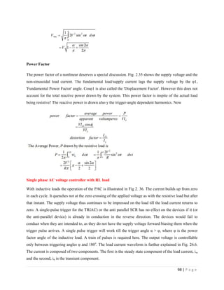98 | P a g e
Power Factor
The power factor of a nonlinear deserves a special discussion. Fig. 2.35 shows the supply voltage and the
non-sinusoidal load current. The fundamental load/supply current lags the supply voltage by the φ1,
'Fundamental Power Factor' angle. Cosφ1 is also called the 'Displacement Factor'. However this does not
account for the total reactive power drawn by the system. This power factor is inspite of the actual load
being resistive! The reactive power is drawn also y the trigger-angle dependent harmonics. Now
Single phase AC voltage controller with RL load
With inductive loads the operation of the PAC is illustrated in Fig 2. 36. The current builds up from zero
in each cycle. It quenches not at the zero crossing of the applied voltage as with the resistive load but after
that instant. The supply voltage thus continues to be impressed on the load till the load current returns to
zero. A single-pulse trigger for the TRIAC) or the anti parallel SCR has no effect on the devices if it (or
the anti-parallel device) is already in conduction in the reverse direction. The devices would fail to
conduct when they are intended to, as they do not have the supply voltage forward biasing them when the
trigger pulse arrives. A single pulse trigger will work till the trigger angle α > φ, where φ is the power
factor angle of the inductive load. A train of pulses is required here. The output voltage is controllable
only between triggering angles φ and 180o
. The load current waveform is further explained in Fig. 26.6.
The current is composed of two components. The first is the steady state component of the load current, iss
and the second, itr is the transient component.
 