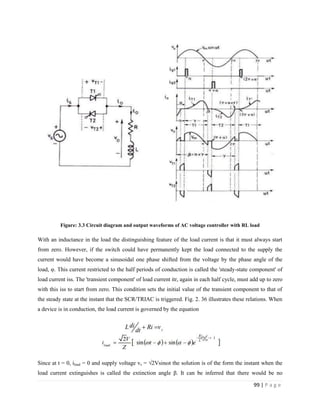 99 | P a g e
Figure: 3.3 Circuit diagram and output waveforms of AC voltage controller with RL load
With an inductance in the load the distinguishing feature of the load current is that it must always start
from zero. However, if the switch could have permanently kept the load connected to the supply the
current would have become a sinusoidal one phase shifted from the voltage by the phase angle of the
load, φ. This current restricted to the half periods of conduction is called the 'steady-state component' of
load current iss. The 'transient component' of load current itr, again in each half cycle, must add up to zero
with this iss to start from zero. This condition sets the initial value of the transient component to that of
the steady state at the instant that the SCR/TRIAC is triggered. Fig. 2. 36 illustrates these relations. When
a device is in conduction, the load current is governed by the equation
Since at t = 0, iload = 0 and supply voltage vs = √2Vsinωt the solution is of the form the instant when the
load current extinguishes is called the extinction angle β. It can be inferred that there would be no
 