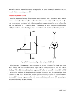 100 | P a g e
transients in the load current if the devices are triggered at the power factor angle of the load. The load
current I that case is perfectly sinusoidal.
Modes of operation of TRIAC
The triac is an important member of the thyristor family of devices. It is a bidirectional device that can
pass the current in both forward and reverse biased conditions and hence it is an AC control device. The
triac is equivalent to two back to back SCRs connected with one gate terminal as shown in figure. The
triac is an abbreviation for a TRIode AC switch. TRI means that the device consisting of three terminals
and AC means that it controls the AC power or it can conduct in both directions of alternating current.
Figure: 3.4 Two thyristor analogy and circuit symbol of TRIAC
The triac has three terminals namely Main Terminal 1(MT1), Main Terminal 2 (MT2) and Gate (G) as
shown in figure. If MT1 is forward biased with respect to MT2, then the current flows from MT1 to MT2.
Similarly, if the MT2 is forward biased with respect to MT1, then the current flows from MT2 to MT1.
The above two conditions are achieved whenever the gate is triggered with an appropriate gate pulse.
Similar to the SCR, triac is also turned by injecting appropriate current pulses into the gate terminal. Once
it is turned ON, it looses its gate control over its conduction. So traic can be turned OFF by reducing the
current to zero through the main terminals.
 
