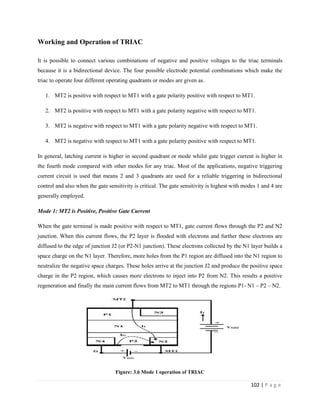 102 | P a g e
Working and Operation of TRIAC
It is possible to connect various combinations of negative and positive voltages to the triac terminals
because it is a bidirectional device. The four possible electrode potential combinations which make the
triac to operate four different operating quadrants or modes are given as.
1. MT2 is positive with respect to MT1 with a gate polarity positive with respect to MT1.
2. MT2 is positive with respect to MT1 with a gate polarity negative with respect to MT1.
3. MT2 is negative with respect to MT1 with a gate polarity negative with respect to MT1.
4. MT2 is negative with respect to MT1 with a gate polarity positive with respect to MT1.
In general, latching current is higher in second quadrant or mode whilst gate trigger current is higher in
the fourth mode compared with other modes for any triac. Most of the applications, negative triggering
current circuit is used that means 2 and 3 quadrants are used for a reliable triggering in bidirectional
control and also when the gate sensitivity is critical. The gate sensitivity is highest with modes 1 and 4 are
generally employed.
Mode 1: MT2 is Positive, Positive Gate Current
When the gate terminal is made positive with respect to MT1, gate current flows through the P2 and N2
junction. When this current flows, the P2 layer is flooded with electrons and further these electrons are
diffused to the edge of junction J2 (or P2-N1 junction). These electrons collected by the N1 layer builds a
space charge on the N1 layer. Therefore, more holes from the P1 region are diffused into the N1 region to
neutralize the negative space charges. These holes arrive at the junction J2 and produce the positive space
charge in the P2 region, which causes more electrons to inject into P2 from N2. This results a positive
regeneration and finally the main current flows from MT2 to MT1 through the regions P1- N1 – P2 – N2.
Figure: 3.6 Mode 1 operation of TRIAC
 