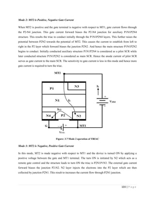 103 | P a g e
Mode 2: MT2 is Positive, Negative Gate Current
When MT2 is positive and the gate terminal is negative with respect to MT1, gate current flows through
the P2-N4 junction. This gate current forward biases the P2-N4 junction for auxiliary P1N1P2N4
structure. This results the triac to conduct initially through the P1N1P2N4 layers. This further raises the
potential between P2N2 towards the potential of MT2. This causes the current to establish from left to
right in the P2 layer which forward biases the junction P2N2. And hence the main structure P1N1P2N2
begins to conduct. Initially conducted auxiliary structure P1N1P2N4 is considered as a pilot SCR while
later conducted structure P1N1P2N2 is considered as main SCR. Hence the anode current of pilot SCR
serves as gate current to the main SCR. The sensitivity to gate current is less in this mode and hence more
gate current is required to turn the triac.
Figure: 3.7 Mode 2 operation of TRIAC
Mode 3: MT2 is Negative, Positive Gate Current
In this mode, MT2 is made negative with respect to MT1 and the device is turned ON by applying a
positive voltage between the gate and MT1 terminal. The turn ON is initiated by N2 which acts as a
remote gate control and the structure leads to turn ON the triac is P2N1P1N3. The external gate current
forward biases the junction P2-N2. N2 layer injects the electrons into the P2 layer which are then
collected by junction P2N1. This result to increases the current flow through P2N1 junction.
 