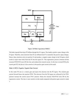 104 | P a g e
Figure: 3.8 Mode 3 operation of TRIAC
The holes injected from layer P2 diffuse through the N1 region. This builds a positive space charge in the
P region. Therefore, more electrons from N3 are diffused into P1 to neutralize the positive space charges.
Hence, these electrons arrive at junction J2 and produce a negative space charge in the N1region which
results to inject more holes from the P2 into the region N1. This regenerative process continues till the
structure P2N1P1N3 turns ON the triac and conducts the external current. As the triac is turned ON by the
remote gate N2, the device is less sensitive to the positive gate current in this mode.
Mode 4: MT2 is Negative, Negative Gate Current
In this mode N4 acts as a remote gate and injects the electrons into the P2 region. The external gate
current forward biases the junction P2N4. The electrons from the N4 region are collected by the P2N1
junction increase the current across P1N1 junction. Hence the structure P2N1P1N3 turns ON by the
regenerative action. The triac is more sensitive in this mode compared with positive gate current in mode
3.
 