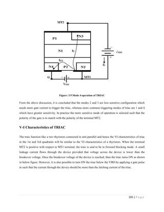105 | P a g e
Figure: 3.9 Mode 4 operation of TRIAC
From the above discussion, it is concluded that the modes 2 and 3 are less sensitive configuration which
needs more gate current to trigger the triac, whereas more common triggering modes of triac are 1 and 4
which have greater sensitivity. In practice the more sensitive mode of operation is selected such that the
polarity of the gate is to match with the polarity of the terminal MT2.
V-I Characteristics of TRIAC
The traic function like a two thyristors connected in anti-parallel and hence the VI characteristics of triac
in the 1st and 3rd quadrants will be similar to the VI characteristics of a thyristors. When the terminal
MT2 is positive with respect to MT1 terminal, the traic is said to be in forward blocking mode. A small
leakage current flows through the device provided that voltage across the device is lower than the
breakover voltage. Once the breakover voltage of the device is reached, then the triac turns ON as shown
in below figure. However, it is also possible to turn ON the triac below the VBO by applying a gate pulse
in such that the current through the device should be more than the latching current of the triac.
 