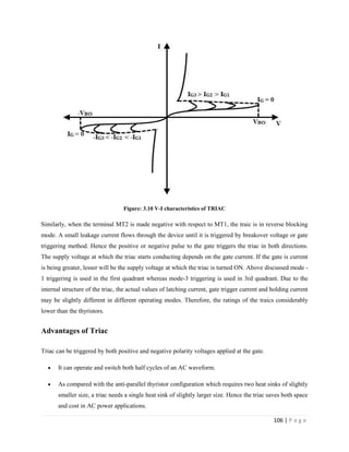 106 | P a g e
Figure: 3.10 V-I characteristics of TRIAC
Similarly, when the terminal MT2 is made negative with respect to MT1, the traic is in reverse blocking
mode. A small leakage current flows through the device until it is triggered by breakover voltage or gate
triggering method. Hence the positive or negative pulse to the gate triggers the triac in both directions.
The supply voltage at which the triac starts conducting depends on the gate current. If the gate is current
is being greater, lesser will be the supply voltage at which the triac is turned ON. Above discussed mode -
1 triggering is used in the first quadrant whereas mode-3 triggering is used in 3rd quadrant. Due to the
internal structure of the triac, the actual values of latching current, gate trigger current and holding current
may be slightly different in different operating modes. Therefore, the ratings of the traics considerably
lower than the thyristors.
Advantages of Triac
Triac can be triggered by both positive and negative polarity voltages applied at the gate.
 It can operate and switch both half cycles of an AC waveform.
 As compared with the anti-parallel thyristor configuration which requires two heat sinks of slightly
smaller size, a triac needs a single heat sink of slightly larger size. Hence the triac saves both space
and cost in AC power applications.
 