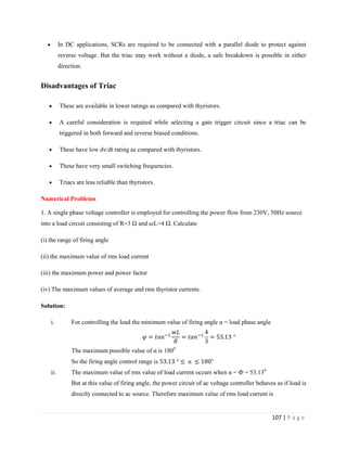 107 | P a g e
 In DC applications, SCRs are required to be connected with a parallel diode to protect against
reverse voltage. But the triac may work without a diode, a safe breakdown is possible in either
direction.
Disadvantages of Triac
 These are available in lower ratings as compared with thyristors.
 A careful consideration is required while selecting a gate trigger circuit since a triac can be
triggered in both forward and reverse biased conditions.
 These have low dv/dt rating as compared with thyristors.
 These have very small switching frequencies.
 Triacs are less reliable than thyristors.
Numerical Problems
1. A single phase voltage controller is employed for controlling the power flow from 230V, 50Hz source
into a load circuit consisting of R=3 Ω and L=4 Ω. Calculate
(i) the range of firing angle
(ii) the maximum value of rms load current
(iii) the maximum power and power factor
(iv) The maximum values of average and rms thyristor currents.
Solution:
i. For controlling the load the minimum value of firing angle α = load phase angle
°
The maximum possible value of α is 1800
So the firing angle control range is ° α °
ii. The maximum value of rms value of load current occurs when α = Ф = 53.130
But at this value of firing angle, the power circuit of ac voltage controller behaves as if load is
directly connected to ac source. Therefore maximum value of rms load current is
 