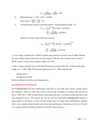 108 | P a g e
I0 = = = 46A
iii. Maximum power = I0
2
xR = 462
x3 = 6348W
Power factor = = = 0.6
iv. Average thyristor current is maximum when α = Ф and conduction angle ᵞ =
ITAVG =
= =
Similarly maximum value of thyristor current is
ITrms =
= =
2. An ac voltage controller uses a TRIAC for phase angle control of a resistive load of 100Ω. Calculate
the value of delay angle for having an rms load voltage of 220 volts. Also calculate the rms value of
TRIAC current. Assume the rms supply voltage to be 230V.
Sketch waveforms for the duty cycle obtained in (a)
Introduction to Cyclo converters
The Cycloconverter has been traditionally used only in very high power drives, usually above
one megawatt, where no other type of drive can be used. Examples are cement tube mill drives
above 5 MW, the 13 MW German-Dutch wind tunnel fan drive, reversible rolling mill drives and
ship propulsion drives. The reasons for this are that the traditional Cycloconverter requires a
large number of thyristors, at least 36 and usually more for good motor performance, together
with a very complex control circuit, and it has some performance limitations, the worst of which
is an output frequency limited to about one third the input frequency .
3. The ac voltage controller uses on-off control for heating a resistive load of R = 4 ohms and the input
voltage is Vs = 208V, 60Hz. If the desired output power is PO = 3KW, determine the
(a) duty cycle δ
(b) input power factor
 