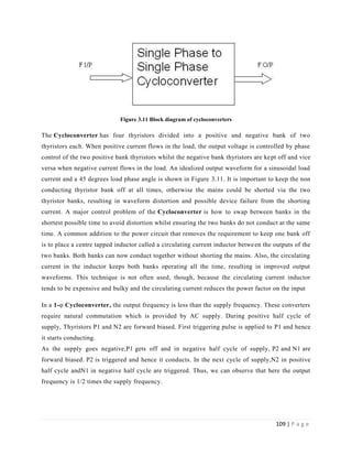 109 | P a g e
Figure 3.11 Block diagram of cycloconverters
The Cycloconverter has four thyristors divided into a positive and negative bank of two
thyristors each. When positive current flows in the load, the output voltage is controlled by phase
control of the two positive bank thyristors whilst the negative bank thyristors are kept off and vice
versa when negative current flows in the load. An idealized output waveform for a sinusoidal load
current and a 45 degrees load phase angle is shown in Figure 3.11. It is important to keep the non
conducting thyristor bank off at all times, otherwise the mains could be shorted via the two
thyristor banks, resulting in waveform distortion and possible device failure from the shorting
current. A major control problem of the Cycloconverter is how to swap between banks in the
shortest possible time to avoid distortion whilst ensuring the two banks do not conduct at the same
time. A common addition to the power circuit that removes the requirement to keep one bank off
is to place a centre tapped inductor called a circulating current inductor between the outputs of the
two banks. Both banks can now conduct together without shorting the mains. Also, the circulating
current in the inductor keeps both banks operating all the time, resulting in improved output
waveforms. This technique is not often used, though, because the circulating current inductor
tends to be expensive and bulky and the circulating current reduces the power factor on the input
In a 1-φ Cycloconverter, the output frequency is less than the supply frequency. These converters
require natural commutation which is provided by AC supply. During positive half cycle of
supply, Thyristors P1 and N2 are forward biased. First triggering pulse is applied to P1 and hence
it starts conducting.
As the supply goes negative,P1 gets off and in negative half cycle of supply, P2 and N1 are
forward biased. P2 is triggered and hence it conducts. In the next cycle of supply,N2 in positive
half cycle andN1 in negative half cycle are triggered. Thus, we can observe that here the output
frequency is 1/2 times the supply frequency.
 