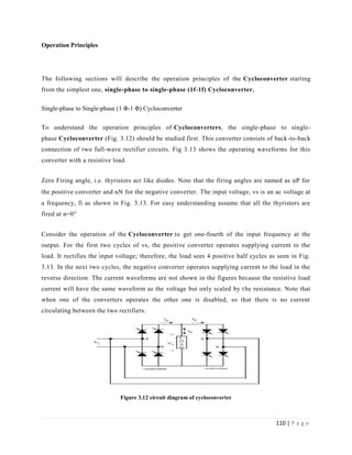 110 | P a g e
Operation Principles
The following sections will describe the operation principles of the Cycloconverter starting
from the simplest one, single-phase to single-phase (1f-1f) Cycloconverter.
Single-phase to Single-phase (1 Φ-1 Φ) Cycloconverter
To understand the operation principles of Cycloconverters, the single-phase to single-
phase Cycloconverter (Fig. 3.12) should be studied first. This converter consists of back-to-back
connection of two full-wave rectifier circuits. Fig 3.13 shows the operating waveforms for this
converter with a resistive load.
Zero Firing angle, i.e. thyristors act like diodes. Note that the firing angles are named as αP for
the positive converter and αN for the negative converter.The input voltage, vs is an ac voltage at
a frequency, fi as shown in Fig. 3.13. For easy understanding assume that all the thyristors are
fired at α=0°
Consider the operation of the Cycloconverter to get one-fourth of the input frequency at the
output. For the first two cycles of vs, the positive converter operates supplying current to the
load. It rectifies the input voltage; therefore, the load sees 4 positive half cycles as seen in Fig.
3.13. In the next two cycles, the negative converter operates supplying current to the load in the
reverse direction. The current waveforms are not shown in the figures because the resistive load
current will have the same waveform as the voltage but only scaled by the resistance. Note that
when one of the converters operates the other one is disabled, so that there is no current
circulating between the two rectifiers.
Figure 3.12 circuit diagram of cycloconverter
 