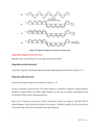 111 | P a g e
Figure 3.13 Input and output waveforms of cycloconverter
Single phase midpoint Cyclo converters
Basically, these are divided into two main types, and are given below
Step-down cyclo-converter
It acts like a step-down transformer that provides the output frequency less than that of input, fo < fi.
Step-up cyclo-converter
It provides the output frequency more than that of input, fo > fi.
In case of step-down cyclo-converter, the output frequency is limited to a fraction of input frequency,
typically it is below 20Hz in case 50Hz supply frequency. In this case, no separate commutation circuits
are needed as SCRs are line commutated devices.
But in case of step-up cyclo-converter, forced commutation circuits are needed to turn OFF SCRs at
desired frequency. Such circuits are relatively very complex. Therefore, majority of cyclo-converters are
of step-down type that lowers the frequency than input frequency.
 