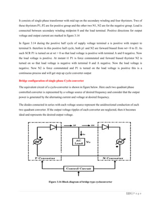 113 | P a g e
It consists of single phase transformer with mid tap on the secondary winding and four thyristors. Two of
these thyristors P1, P2 are for positive group and the other two N1, N2 are for the negative group. Load is
connected between secondary winding midpoint 0 and the load terminal. Positive directions for output
voltage and output current are marked in figure 3.14
In figure 3.14 during the positive half cycle of supply voltage terminal a is positive with respect to
terminal b. therefore in this positive half cycle, both p1 and N2 are forward biased from wt= 0 to Π. As
such SCR P1 is turned on at wt = 0 so that load voltage is positive with terminal A and 0 negative. Now
the load voltage is positive. At instant t1 P1 is force commutated and forward biased thyristor N2 is
turned on so that load voltage is negative with terminal 0 and A negative. Now the load voltage is
negative. Now N2 is force commutated and P1 is turned on the load voltage is positive this is a
continuous process and will get step up cyclo converter output
Bridge configuration of single phase Cyclo converter
The equivalent circuit of a cyclo-converter is shown in figure below. Here each two quadrant phase
controlled converter is represented by a voltage source of desired frequency and consider that the output
power is generated by the alternating current and voltage at desired frequency.
The diodes connected in series with each voltage source represent the unidirectional conduction of each
two quadrant converter. If the output voltage ripples of each converter are neglected, then it becomes
ideal and represents the desired output voltage.
Figure 3.16 Block diagram of bridge type cycloconverter
 
