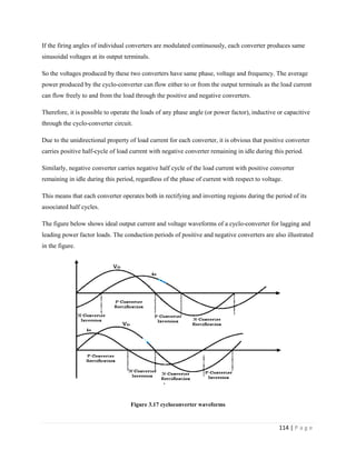 114 | P a g e
If the firing angles of individual converters are modulated continuously, each converter produces same
sinusoidal voltages at its output terminals.
So the voltages produced by these two converters have same phase, voltage and frequency. The average
power produced by the cyclo-converter can flow either to or from the output terminals as the load current
can flow freely to and from the load through the positive and negative converters.
Therefore, it is possible to operate the loads of any phase angle (or power factor), inductive or capacitive
through the cyclo-converter circuit.
Due to the unidirectional property of load current for each converter, it is obvious that positive converter
carries positive half-cycle of load current with negative converter remaining in idle during this period.
Similarly, negative converter carries negative half cycle of the load current with positive converter
remaining in idle during this period, regardless of the phase of current with respect to voltage.
This means that each converter operates both in rectifying and inverting regions during the period of its
associated half cycles.
The figure below shows ideal output current and voltage waveforms of a cyclo-converter for lagging and
leading power factor loads. The conduction periods of positive and negative converters are also illustrated
in the figure.
Figure 3.17 cycloconverter waveforms
 