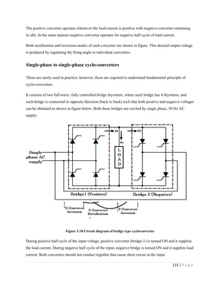 115 | P a g e
The positive converter operates whenever the load current is positive with negative converter remaining
in idle. In the same manner negative converter operates for negative half cycle of load current.
Both rectification and inversion modes of each converter are shown in figure. This desired output voltage
is produced by regulating the firing angle to individual converters.
Single-phase to single-phase cyclo-converters
These are rarely used in practice; however, these are required to understand fundamental principle of
cyclo-converters.
It consists of two full-wave, fully controlled bridge thyristors, where each bridge has 4 thyristors, and
each bridge is connected in opposite direction (back to back) such that both positive and negative voltages
can be obtained as shown in figure below. Both these bridges are excited by single phase, 50 Hz AC
supply.
Figure 3.18 Circuit diagram of bridge type cycloconverter
During positive half cycle of the input voltage, positive converter (bridge-1) is turned ON and it supplies
the load current. During negative half cycle of the input, negative bridge is turned ON and it supplies load
current. Both converters should not conduct together that cause short circuit at the input.
 