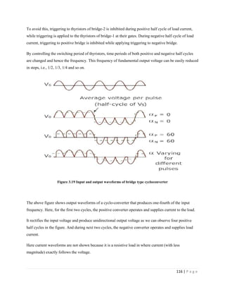 116 | P a g e
To avoid this, triggering to thyristors of bridge-2 is inhibited during positive half cycle of load current,
while triggering is applied to the thyristors of bridge-1 at their gates. During negative half cycle of load
current, triggering to positive bridge is inhibited while applying triggering to negative bridge.
By controlling the switching period of thyristors, time periods of both positive and negative half cycles
are changed and hence the frequency. This frequency of fundamental output voltage can be easily reduced
in steps, i.e., 1/2, 1/3, 1/4 and so on.
Figure 3.19 Input and output waveforms of bridge type cycloconverter
The above figure shows output waveforms of a cyclo-converter that produces one-fourth of the input
frequency. Here, for the first two cycles, the positive converter operates and supplies current to the load.
It rectifies the input voltage and produce unidirectional output voltage as we can observe four positive
half cycles in the figure. And during next two cycles, the negative converter operates and supplies load
current.
Here current waveforms are not shown because it is a resistive load in where current (with less
magnitude) exactly follows the voltage.
 