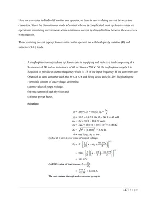117 | P a g e
Here one converter is disabled if another one operates, so there is no circulating current between two
converters. Since the discontinuous mode of control scheme is complicated, most cyclo-converters are
operates on circulating current mode where continuous current is allowed to flow between the converters
with a reactor.
This circulating current type cyclo-converter can be operated on with both purely resistive (R) and
inductive (R-L) loads.
1. A single-phase to single-phase cycloconverter is supplying and inductive load comprising of a
Resistance of 5Ω and an inductance of 40 mH from a 230 V, 50 Hz single-phase supply It is
Required to provide an output frequency which is 1/3 of the input frequency. If the converters are
Operated as semi converter such that and firing delay angle is120°. Neglecting the
Harmonic content of load voltage, determine:
(a) rms value of output voltage.
(b) rms current of each thyristor and
(c) input power factor.
Solution:
 