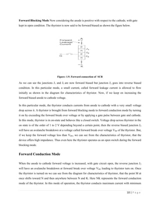 10 | P a g e
Forward Blocking Mode Now considering the anode is positive with respect to the cathode, with gate
kept in open condition. The thyristor is now said to be forward biased as shown the figure below.
Figure: 1.9. Forward connection of SCR
As we can see the junctions J1 and J3 are now forward biased but junction J2 goes into reverse biased
condition. In this particular mode, a small current, called forward leakage current is allowed to flow
initially as shown in the diagram for characteristics of thyristor. Now, if we keep on increasing the
forward biased anode to cathode voltage.
In this particular mode, the thyristor conducts currents from anode to cathode with a very small voltage
drop across it. A thyristor is brought from forward blocking mode to forward conduction mode by turning
it on by exceeding the forward break over voltage or by applying a gate pulse between gate and cathode.
In this mode, thyristor is in on-state and behaves like a closed switch. Voltage drop across thyristor in the
on state is of the order of 1 to 2 V depending beyond a certain point, then the reverse biased junction J2
will have an avalanche breakdown at a voltage called forward break over voltage VB0 of the thyristor. But,
if we keep the forward voltage less than VBO, we can see from the characteristics of thyristor, that the
device offers high impedance. Thus even here the thyristor operates as an open switch during the forward
blocking mode.
Forward Conduction Mode
When the anode to cathode forward voltage is increased, with gate circuit open, the reverse junction J2
will have an avalanche breakdown at forward break over voltage VBO leading to thyristor turn on. Once
the thyristor is turned on we can see from the diagram for characteristics of thyristor, that the point M at
once shifts toward N and then anywhere between N and K. Here NK represents the forward conduction
mode of the thyristor. In this mode of operation, the thyristor conducts maximum current with minimum
 