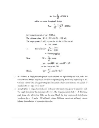 118 | P a g e
2. In a standard A single-phase bridge-type cyclo-converter has input voltage of 230V, 50Hz and
load of R=10Ω. Output frequency is one-third of input frequency. For a firing angle delay of 30o
,
Calculate (i) rms value of output voltage (ii) rms current of each converter (iii) rms current of
each thyristor (iv) input power factor.
3. A single-phase to single-phase mid-point cyclo-converter is delivering power to a resistive load.
The supply transformer has turns ratio of 1: 1: 1. The frequency ratio is fo/fs = 1/5. The firing
angle delay α for all the four SCRs are the same. Sketch the time variations of the following
waveforms for α = 0° and α = 30°(a) Supply voltage (b) Output current and (c) Supply current.
Indicate the conduction of various thyristors also.
 