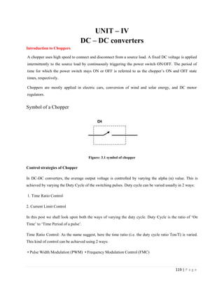 119 | P a g e
UNIT – IV
DC – DC converters
Introduction to Choppers
A chopper uses high speed to connect and disconnect from a source load. A fixed DC voltage is applied
intermittently to the source load by continuously triggering the power switch ON/OFF. The period of
time for which the power switch stays ON or OFF is referred to as the chopper’s ON and OFF state
times, respectively.
Choppers are mostly applied in electric cars, conversion of wind and solar energy, and DC motor
regulators.
Symbol of a Chopper
Figure: 3.1 symbol of chopper
Control strategies of Chopper
In DC-DC converters, the average output voltage is controlled by varying the alpha (α) value. This is
achieved by varying the Duty Cycle of the switching pulses. Duty cycle can be varied usually in 2 ways:
1. Time Ratio Control
2. Current Limit Control
In this post we shall look upon both the ways of varying the duty cycle. Duty Cycle is the ratio of ‘On
Time’ to ‘Time Period of a pulse’.
Time Ratio Control: As the name suggest, here the time ratio (i.e. the duty cycle ratio Ton/T) is varied.
This kind of control can be achieved using 2 ways:
• Pulse Width Modulation (PWM) • Frequency Modulation Control (FMC)
 