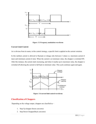 121 | P a g e
Figure: 3.3 Frequency modulation waveforms
Current Limit Control:
As is obvious from its name, in this control strategy, a specific limit is applied on the current variation.
In this method, current is allowed to fluctuate or change only between 2 values i.e. maximum current (I
max) and minimum current (I min). When the current is at minimum value, the chopper is switched ON.
After this instance, the current starts increasing, and when it reaches up to maximum value, the chopper is
switched off allowing the current to fall back to minimum value. This cycle continues again and again.
Figure: 3.4 current limit control waveforms
Classification of Choppers
Depending on the voltage output, choppers are classified as −
1. Step Up chopper (boost converter)
2. Step Down Chopper(Buck converter)
 