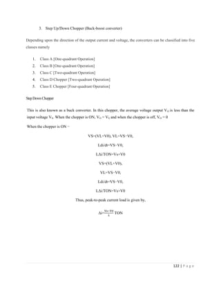 122 | P a g e
3. Step Up/Down Chopper (Buck-boost converter)
Depending upon the direction of the output current and voltage, the converters can be classified into five
classes namely
1. Class A [One-quadrant Operation]
2. Class B [One-quadrant Operation]
3. Class C [Two-quadrant Operation]
4. Class D Chopper [Two-quadrant Operation]
5. Class E Chopper [Four-quadrant Operation]
StepDownChopper
This is also known as a buck converter. In this chopper, the average voltage output VO is less than the
input voltage VS. When the chopper is ON, VO = VS and when the chopper is off, VO = 0
When the chopper is ON −
VS=(VL+V0), VL=VS−V0,
Ldi/dt=VS−V0,
LΔi/TON=Vs+V0
VS=(VL+V0),
VL=VS−V0,
Ldi/dt=VS−V0,
LΔi/TON=Vs+V0
Thus, peak-to-peak current load is given by,
Δi= TON
 