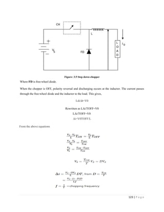 123 | P a g e
Figure: 3.5 Step down chopper
Where FD is free-wheel diode.
When the chopper is OFF, polarity reversal and discharging occurs at the inductor. The current passes
through the free-wheel diode and the inductor to the load. This gives,
Ldi/dt=V0
Rewritten as LΔi/TOFF=V0
LΔi/TOFF=V0
Δi=V0TOFF/L
From the above equations
 